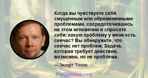 Когда вы чувствуете себя смущенным или обремененными проблемами, сосредоточившись на этом мгновении и спросите себя: какую проблему у меня есть сейчас? Вы обнаружите, что сейчас нет проблем. Задача, которая требует