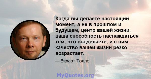 Когда вы делаете настоящий момент, а не в прошлом и будущем, центр вашей жизни, ваша способность наслаждаться тем, что вы делаете, и с ним качество вашей жизни резко возрастает.