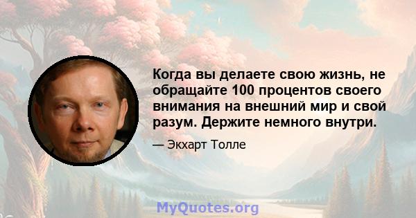 Когда вы делаете свою жизнь, не обращайте 100 процентов своего внимания на внешний мир и свой разум. Держите немного внутри.