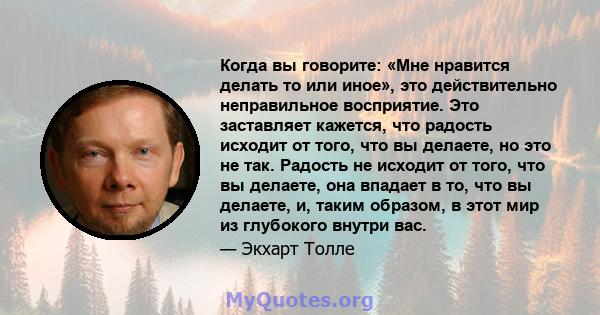 Когда вы говорите: «Мне нравится делать то или иное», это действительно неправильное восприятие. Это заставляет кажется, что радость исходит от того, что вы делаете, но это не так. Радость не исходит от того, что вы