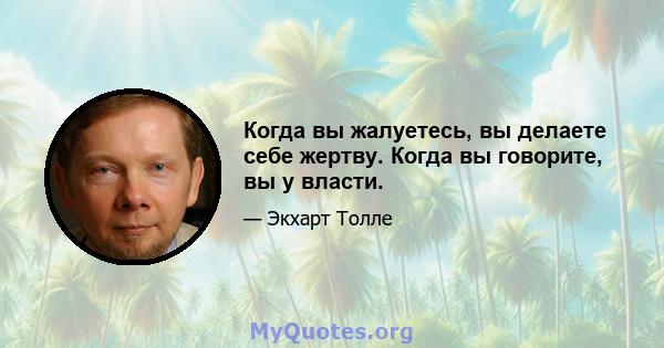 Когда вы жалуетесь, вы делаете себе жертву. Когда вы говорите, вы у власти.