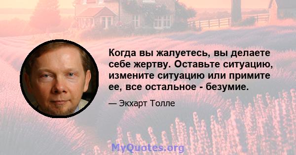 Когда вы жалуетесь, вы делаете себе жертву. Оставьте ситуацию, измените ситуацию или примите ее, все остальное - безумие.