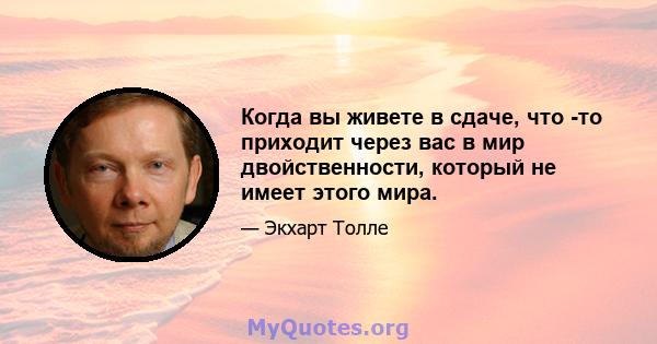 Когда вы живете в сдаче, что -то приходит через вас в мир двойственности, который не имеет этого мира.