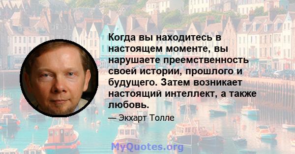 Когда вы находитесь в настоящем моменте, вы нарушаете преемственность своей истории, прошлого и будущего. Затем возникает настоящий интеллект, а также любовь.