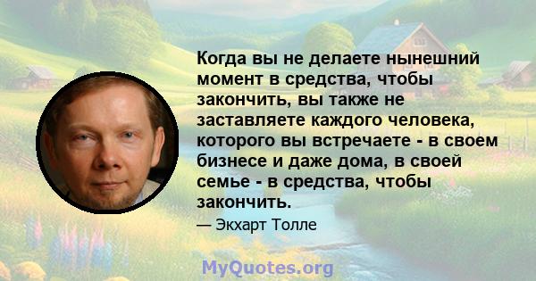 Когда вы не делаете нынешний момент в средства, чтобы закончить, вы также не заставляете каждого человека, которого вы встречаете - в своем бизнесе и даже дома, в своей семье - в средства, чтобы закончить.