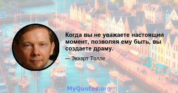 Когда вы не уважаете настоящий момент, позволяя ему быть, вы создаете драму.