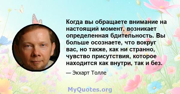 Когда вы обращаете внимание на настоящий момент, возникает определенная бдительность. Вы больше осознаете, что вокруг вас, но также, как ни странно, чувство присутствия, которое находится как внутри, так и без.