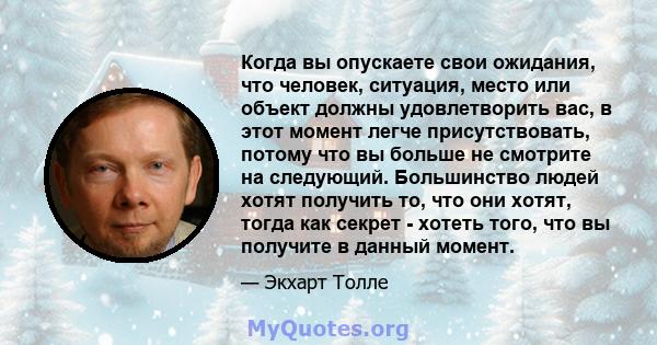 Когда вы опускаете свои ожидания, что человек, ситуация, место или объект должны удовлетворить вас, в этот момент легче присутствовать, потому что вы больше не смотрите на следующий. Большинство людей хотят получить то, 