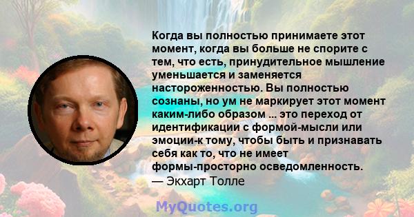 Когда вы полностью принимаете этот момент, когда вы больше не спорите с тем, что есть, принудительное мышление уменьшается и заменяется настороженностью. Вы полностью сознаны, но ум не маркирует этот момент каким-либо