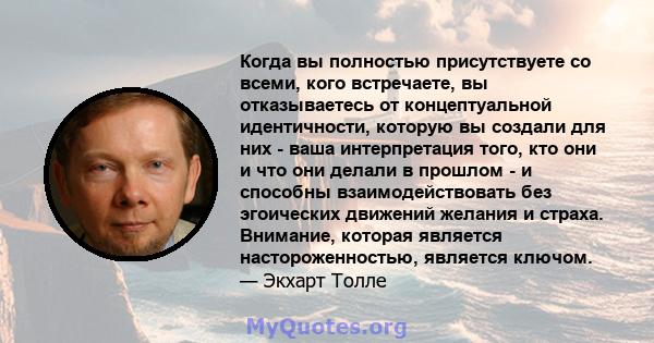 Когда вы полностью присутствуете со всеми, кого встречаете, вы отказываетесь от концептуальной идентичности, которую вы создали для них - ваша интерпретация того, кто они и что они делали в прошлом - и способны