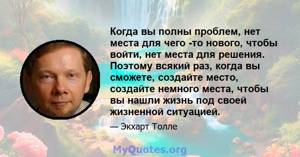 Когда вы полны проблем, нет места для чего -то нового, чтобы войти, нет места для решения. Поэтому всякий раз, когда вы сможете, создайте место, создайте немного места, чтобы вы нашли жизнь под своей жизненной ситуацией.