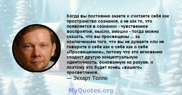 Когда вы постоянно знаете и считаете себя как пространство сознания, а не как то, что появляется в сознании - чувственное восприятие, мысли, эмоции - тогда можно сказать, что вы просвещены ... за исключением того, что