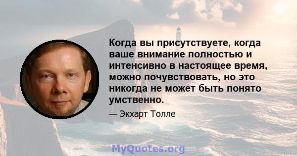 Когда вы присутствуете, когда ваше внимание полностью и интенсивно в настоящее время, можно почувствовать, но это никогда не может быть понято умственно.