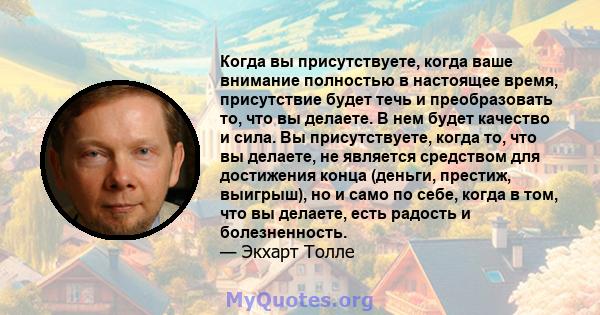 Когда вы присутствуете, когда ваше внимание полностью в настоящее время, присутствие будет течь и преобразовать то, что вы делаете. В нем будет качество и сила. Вы присутствуете, когда то, что вы делаете, не является