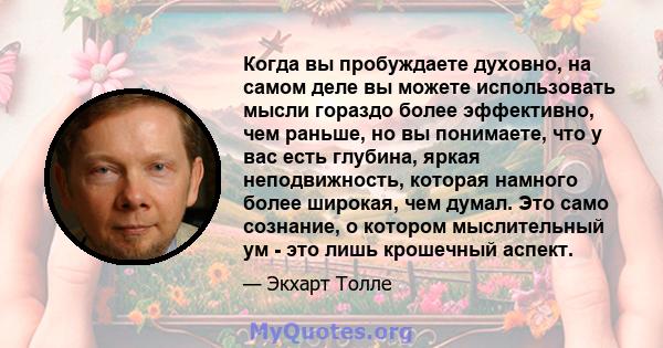 Когда вы пробуждаете духовно, на самом деле вы можете использовать мысли гораздо более эффективно, чем раньше, но вы понимаете, что у вас есть глубина, яркая неподвижность, которая намного более широкая, чем думал. Это