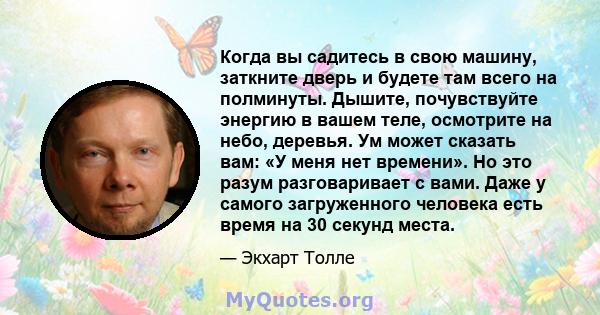 Когда вы садитесь в свою машину, заткните дверь и будете там всего на полминуты. Дышите, почувствуйте энергию в вашем теле, осмотрите на небо, деревья. Ум может сказать вам: «У меня нет времени». Но это разум