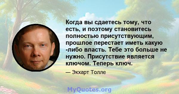 Когда вы сдаетесь тому, что есть, и поэтому становитесь полностью присутствующим, прошлое перестает иметь какую -либо власть. Тебе это больше не нужно. Присутствие является ключом. Теперь ключ.