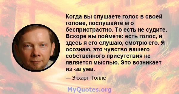 Когда вы слушаете голос в своей голове, послушайте его беспристрастно. То есть не судите. Вскоре вы поймете: есть голос, и здесь я его слушаю, смотрю его. Я осознаю, это чувство вашего собственного присутствия не