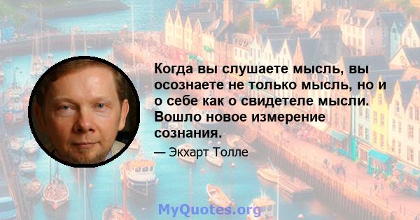 Когда вы слушаете мысль, вы осознаете не только мысль, но и о себе как о свидетеле мысли. Вошло новое измерение сознания.