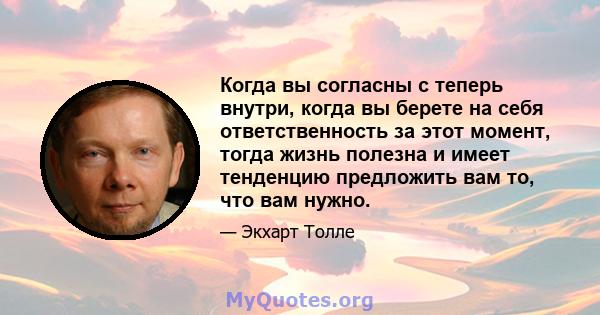 Когда вы согласны с теперь внутри, когда вы берете на себя ответственность за этот момент, тогда жизнь полезна и имеет тенденцию предложить вам то, что вам нужно.