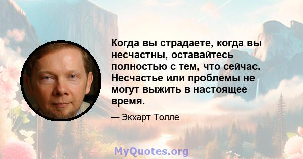 Когда вы страдаете, когда вы несчастны, оставайтесь полностью с тем, что сейчас. Несчастье или проблемы не могут выжить в настоящее время.