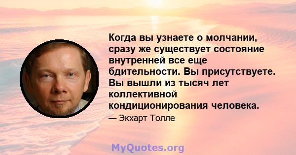 Когда вы узнаете о молчании, сразу же существует состояние внутренней все еще бдительности. Вы присутствуете. Вы вышли из тысяч лет коллективной кондиционирования человека.