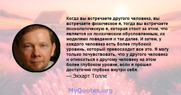 Когда вы встречаете другого человека, вы встречаете физическое я, тогда вы встречаете психологическую я, которая стоит за этим, что является их психическим обусловленным, их моделями поведения и так далее. И затем, у