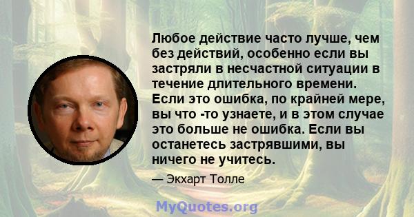 Любое действие часто лучше, чем без действий, особенно если вы застряли в несчастной ситуации в течение длительного времени. Если это ошибка, по крайней мере, вы что -то узнаете, и в этом случае это больше не ошибка.