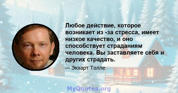 Любое действие, которое возникает из -за стресса, имеет низкое качество, и оно способствует страданиям человека. Вы заставляете себя и других страдать.