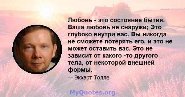 Любовь - это состояние бытия. Ваша любовь не снаружи; Это глубоко внутри вас. Вы никогда не сможете потерять его, и это не может оставить вас. Это не зависит от какого -то другого тела, от некоторой внешней формы.