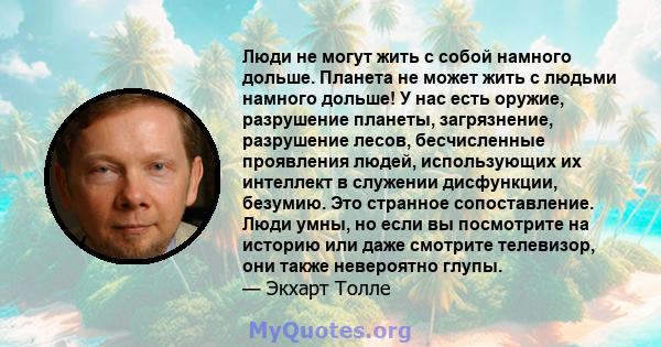 Люди не могут жить с собой намного дольше. Планета не может жить с людьми намного дольше! У нас есть оружие, разрушение планеты, загрязнение, разрушение лесов, бесчисленные проявления людей, использующих их интеллект в