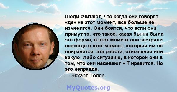 Люди считают, что когда они говорят «да» на этот момент, все больше не изменится. Они боятся, что если они примут то, что такое, какая бы ни была эта форма, в этот момент они застряли навсегда в этот момент, который им