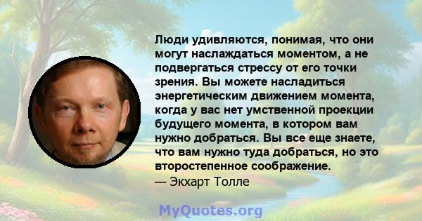 Люди удивляются, понимая, что они могут наслаждаться моментом, а не подвергаться стрессу от его точки зрения. Вы можете насладиться энергетическим движением момента, когда у вас нет умственной проекции будущего момента, 