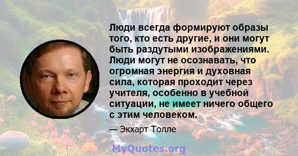 Люди всегда формируют образы того, кто есть другие, и они могут быть раздутыми изображениями. Люди могут не осознавать, что огромная энергия и духовная сила, которая проходит через учителя, особенно в учебной ситуации,