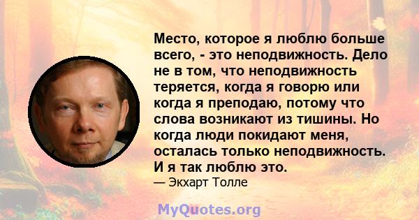 Место, которое я люблю больше всего, - это неподвижность. Дело не в том, что неподвижность теряется, когда я говорю или когда я преподаю, потому что слова возникают из тишины. Но когда люди покидают меня, осталась