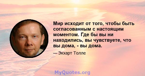 Мир исходит от того, чтобы быть согласованным с настоящим моментом. Где бы вы ни находились, вы чувствуете, что вы дома, - вы дома.