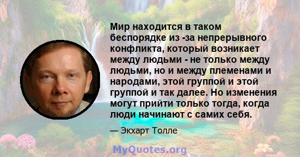 Мир находится в таком беспорядке из -за непрерывного конфликта, который возникает между людьми - не только между людьми, но и между племенами и народами, этой группой и этой группой и так далее. Но изменения могут