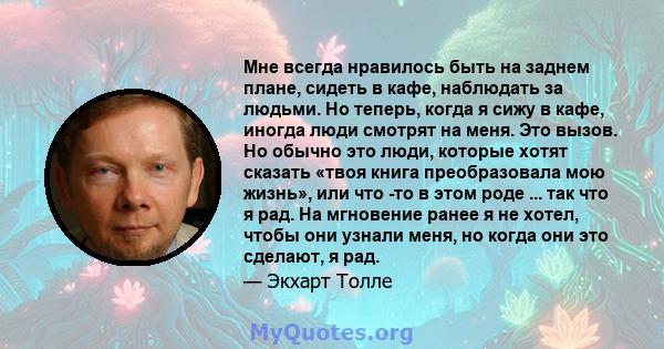 Мне всегда нравилось быть на заднем плане, сидеть в кафе, наблюдать за людьми. Но теперь, когда я сижу в кафе, иногда люди смотрят на меня. Это вызов. Но обычно это люди, которые хотят сказать «твоя книга преобразовала