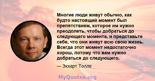 Многие люди живут обычно, как будто настоящий момент был препятствием, которое им нужно преодолеть, чтобы добраться до следующего момента, и представьте себе, что они живут всю свою жизнь. Всегда этот момент