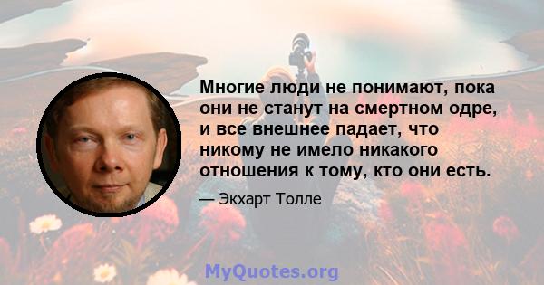 Многие люди не понимают, пока они не станут на смертном одре, и все внешнее падает, что никому не имело никакого отношения к тому, кто они есть.