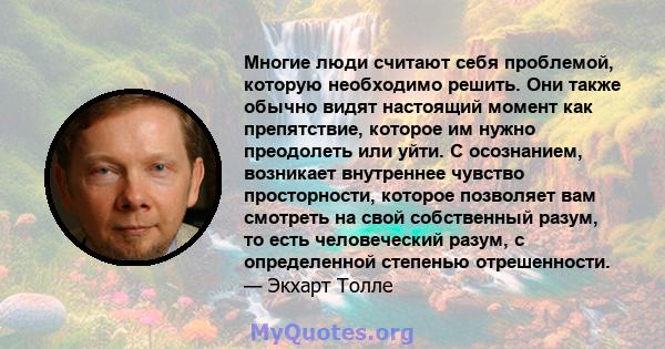 Многие люди считают себя проблемой, которую необходимо решить. Они также обычно видят настоящий момент как препятствие, которое им нужно преодолеть или уйти. С осознанием, возникает внутреннее чувство просторности,