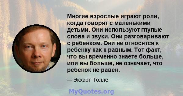 Многие взрослые играют роли, когда говорят с маленькими детьми. Они используют глупые слова и звуки. Они разговаривают с ребенком. Они не относятся к ребенку как к равным. Тот факт, что вы временно знаете больше, или вы 