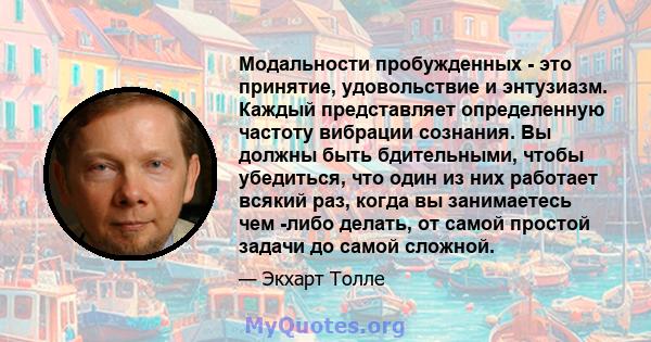 Модальности пробужденных - это принятие, удовольствие и энтузиазм. Каждый представляет определенную частоту вибрации сознания. Вы должны быть бдительными, чтобы убедиться, что один из них работает всякий раз, когда вы