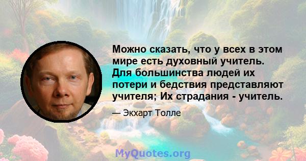 Можно сказать, что у всех в этом мире есть духовный учитель. Для большинства людей их потери и бедствия представляют учителя; Их страдания - учитель.