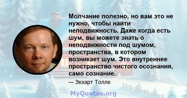 Молчание полезно, но вам это не нужно, чтобы найти неподвижность. Даже когда есть шум, вы можете знать о неподвижности под шумом, пространства, в котором возникает шум. Это внутреннее пространство чистого осознания,