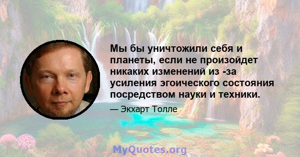 Мы бы уничтожили себя и планеты, если не произойдет никаких изменений из -за усиления эгоического состояния посредством науки и техники.