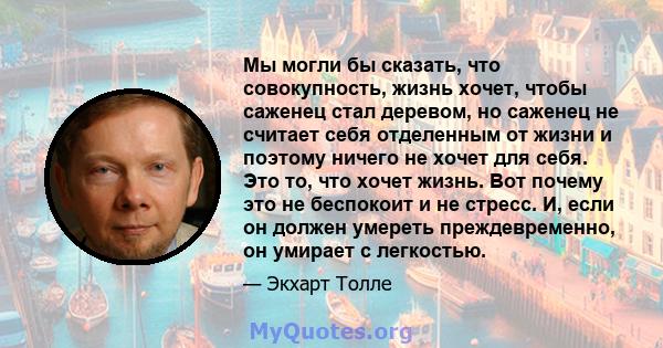 Мы могли бы сказать, что совокупность, жизнь хочет, чтобы саженец стал деревом, но саженец не считает себя отделенным от жизни и поэтому ничего не хочет для себя. Это то, что хочет жизнь. Вот почему это не беспокоит и