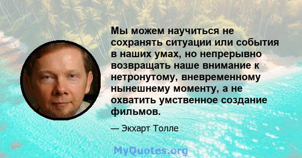 Мы можем научиться не сохранять ситуации или события в наших умах, но непрерывно возвращать наше внимание к нетронутому, вневременному нынешнему моменту, а не охватить умственное создание фильмов.