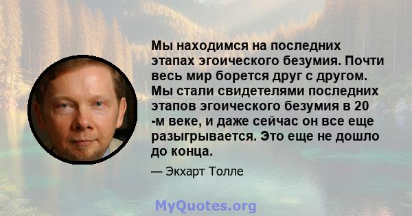 Мы находимся на последних этапах эгоического безумия. Почти весь мир борется друг с другом. Мы стали свидетелями последних этапов эгоического безумия в 20 -м веке, и даже сейчас он все еще разыгрывается. Это еще не