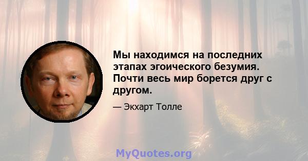 Мы находимся на последних этапах эгоического безумия. Почти весь мир борется друг с другом.